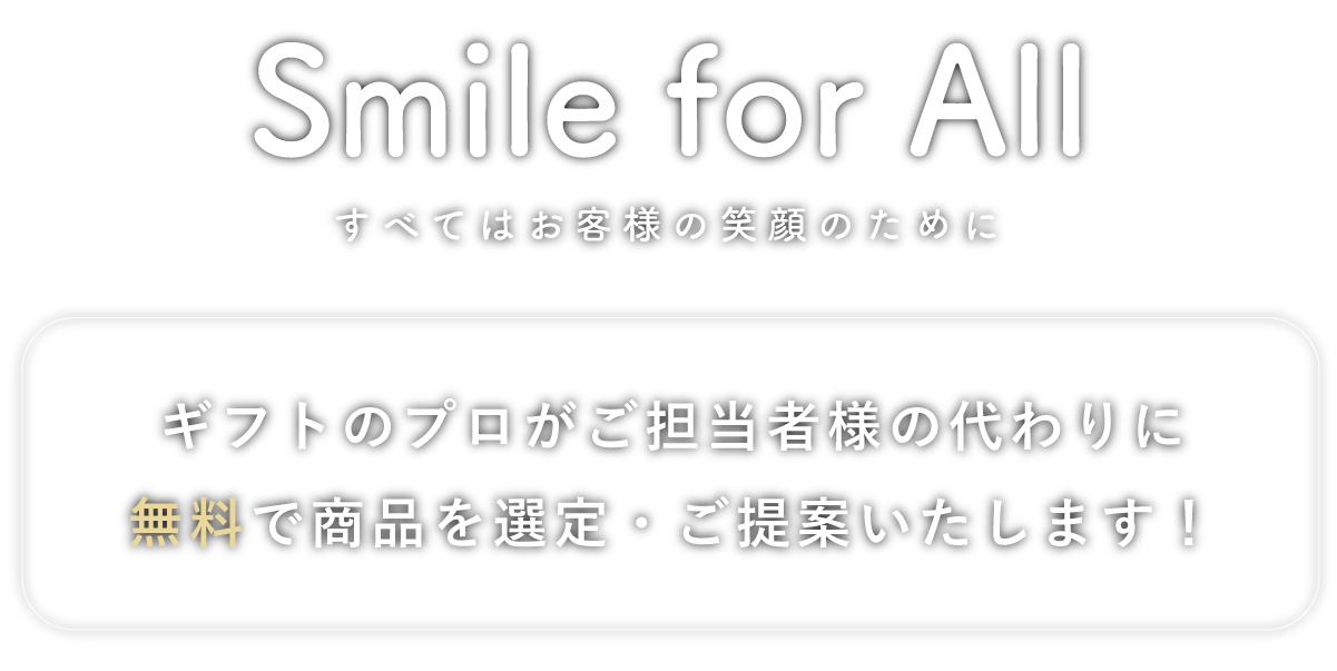 Smile for All すべてはお客様の笑顔のために ギフトのプロがご担当者様の代わりに無料で商品を選定・ご提案いたします！